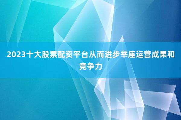 2023十大股票配资平台从而进步举座运营成果和竞争力