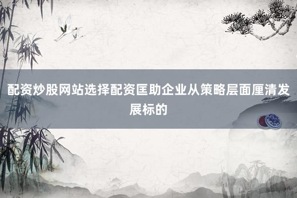 配资炒股网站选择配资匡助企业从策略层面厘清发展标的