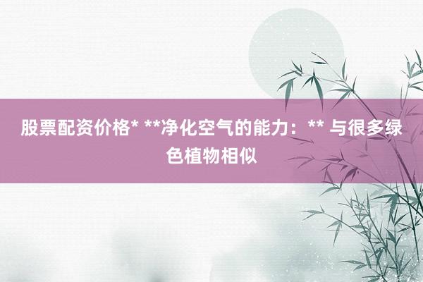 股票配资价格* **净化空气的能力：** 与很多绿色植物相似