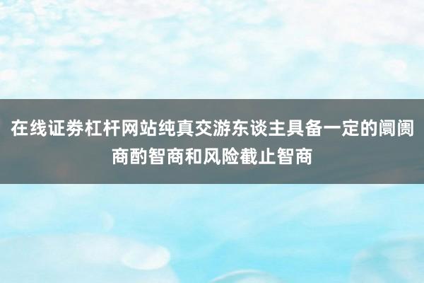 在线证劵杠杆网站纯真交游东谈主具备一定的阛阓商酌智商和风险截止智商