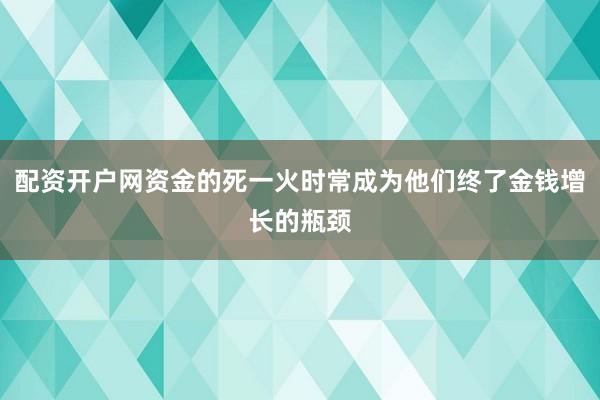 配资开户网资金的死一火时常成为他们终了金钱增长的瓶颈