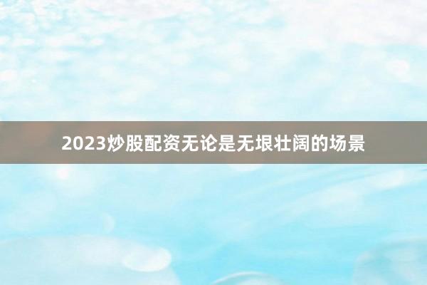 2023炒股配资无论是无垠壮阔的场景