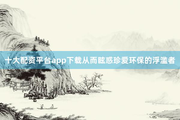 十大配资平台app下载从而眩惑珍爱环保的浮滥者