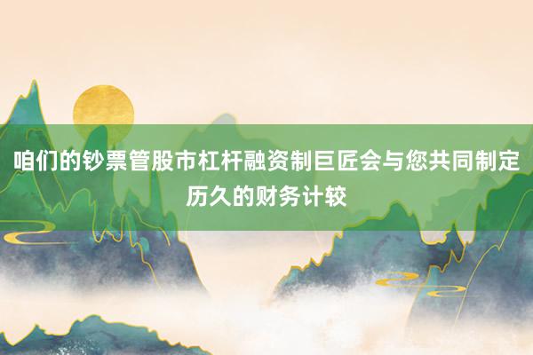 咱们的钞票管股市杠杆融资制巨匠会与您共同制定历久的财务计较