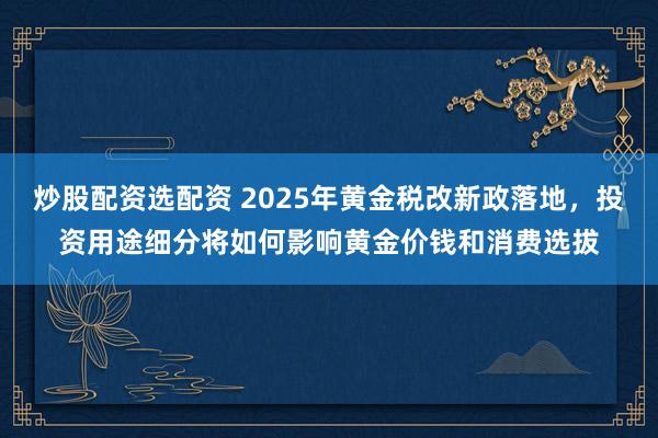 炒股配资选配资 2025年黄金税改新政落地，投资用途细分将如何影响黄金价钱和消费选拔