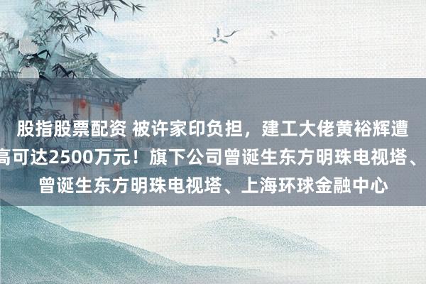 股指股票配资 被许家印负担，建工大佬黄裕辉遭“天价赏格”：最高可达2500万元！旗下公司曾诞生东方明珠电视塔、上海环球金融中心