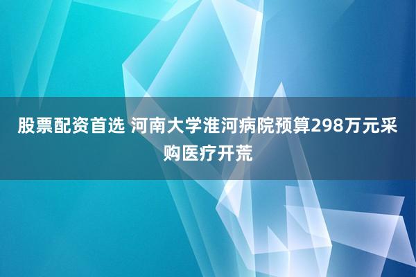股票配资首选 河南大学淮河病院预算298万元采购医疗开荒