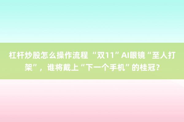 杠杆炒股怎么操作流程 “双11”AI眼镜“至人打架”，谁将戴上“下一个手机”的桂冠？