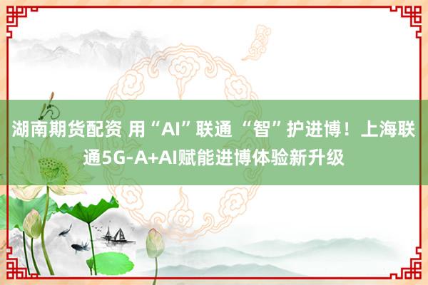 湖南期货配资 用“AI”联通 “智”护进博！上海联通5G-A+AI赋能进博体验新升级