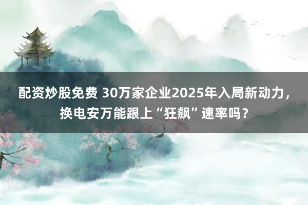 配资炒股免费 30万家企业2025年入局新动力，换电安万能跟上“狂飙”速率吗？