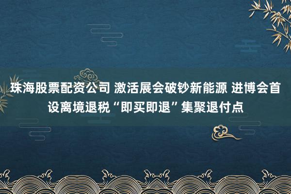 珠海股票配资公司 激活展会破钞新能源 进博会首设离境退税“即买即退”集聚退付点