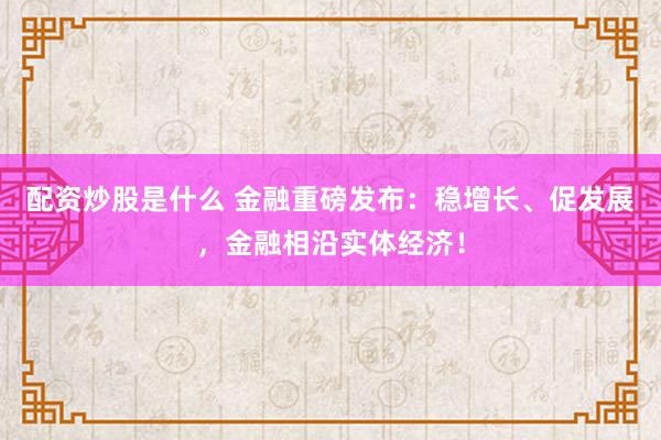 配资炒股是什么 金融重磅发布：稳增长、促发展，金融相沿实体经济！