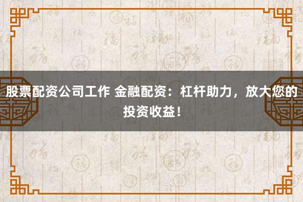 股票配资公司工作 金融配资：杠杆助力，放大您的投资收益！