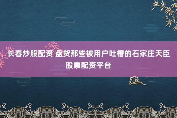 长春炒股配资 盘货那些被用户吐槽的石家庄天臣股票配资平台
