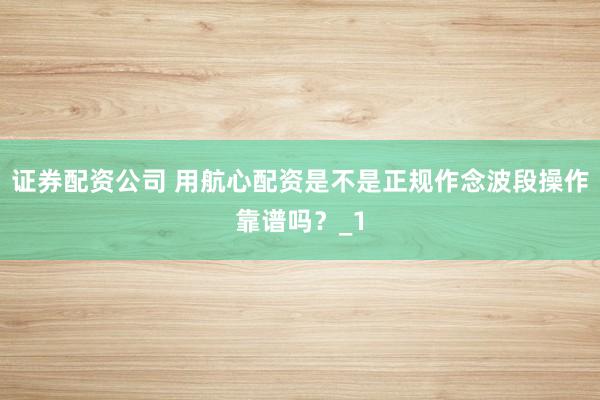 证券配资公司 用航心配资是不是正规作念波段操作靠谱吗？_1