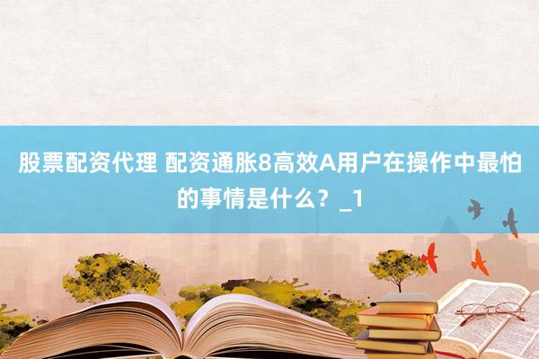 股票配资代理 配资通胀8高效A用户在操作中最怕的事情是什么？_1
