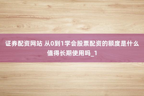 证券配资网站 从0到1学会股票配资的额度是什么值得长期使用吗_1
