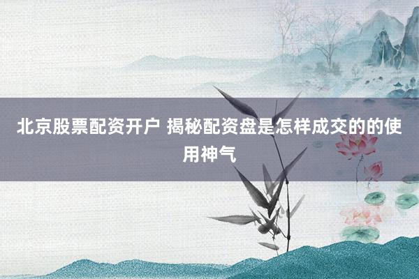 北京股票配资开户 揭秘配资盘是怎样成交的的使用神气