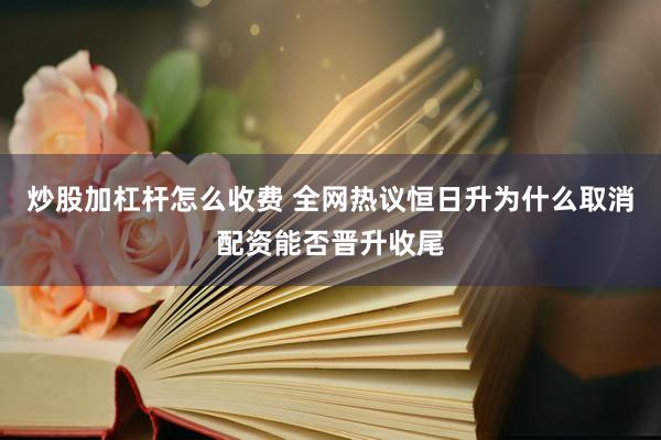 炒股加杠杆怎么收费 全网热议恒日升为什么取消配资能否晋升收尾