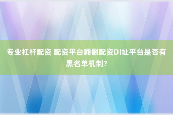 专业杠杆配资 配资平台翻翻配资DI址平台是否有黑名单机制？