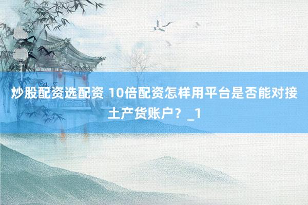 炒股配资选配资 10倍配资怎样用平台是否能对接土产货账户？_1